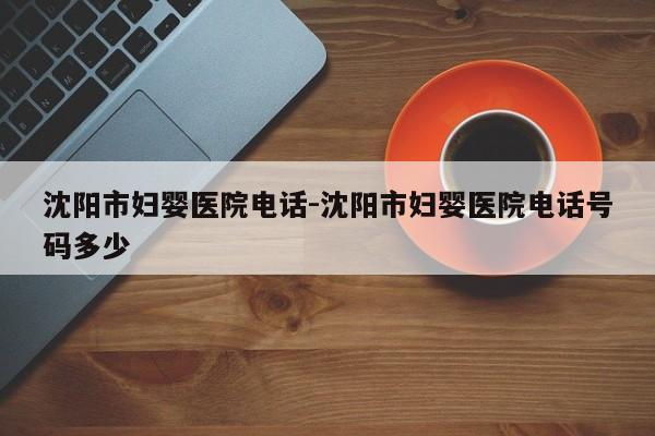 沈阳市妇婴医院电话-沈阳市妇婴医院电话号码多少