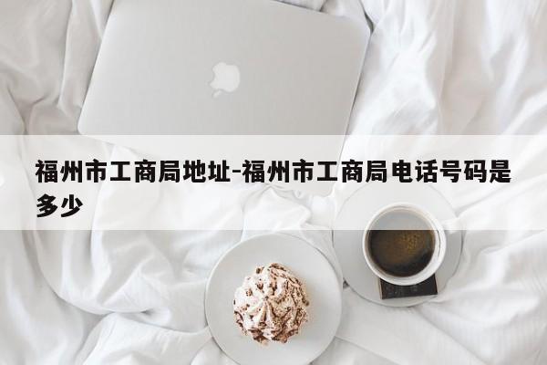 福州市工商局地址-福州市工商局电话号码是多少