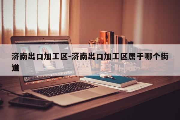 济南出口加工区-济南出口加工区属于哪个街道