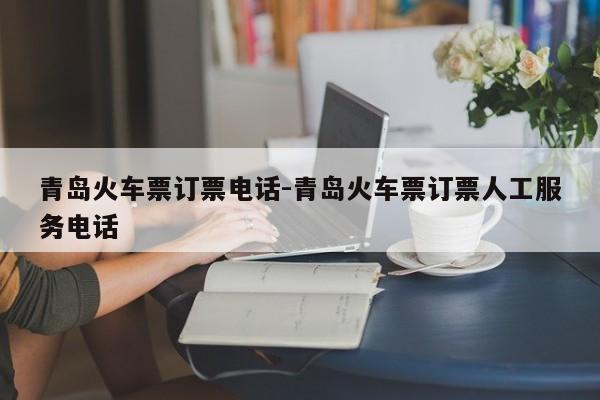 青岛火车票订票电话-青岛火车票订票人工服务电话