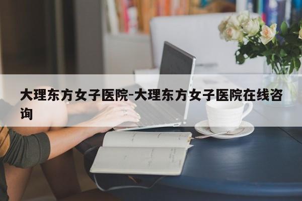 大理东方女子医院-大理东方女子医院在线咨询