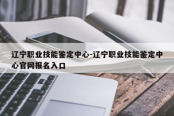 辽宁职业技能鉴定中心-辽宁职业技能鉴定中心官网报名入口