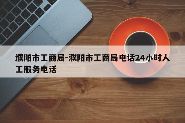 濮阳市工商局-濮阳市工商局电话24小时人工服务电话