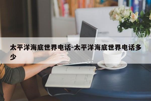 太平洋海底世界电话-太平洋海底世界电话多少