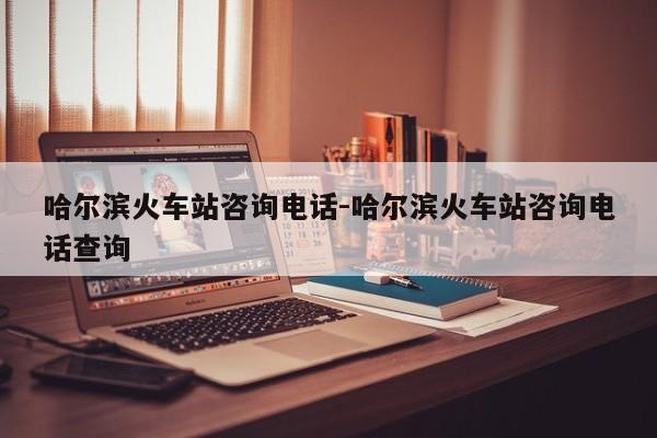 哈尔滨火车站咨询电话-哈尔滨火车站咨询电话查询