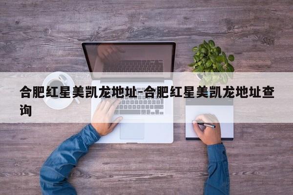 合肥红星美凯龙地址-合肥红星美凯龙地址查询