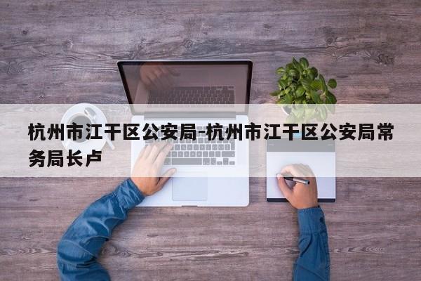 杭州市江干区公安局-杭州市江干区公安局常务局长卢