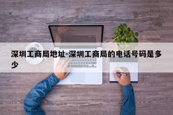 深圳工商局地址-深圳工商局的电话号码是多少