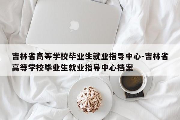 吉林省高等学校毕业生就业指导中心-吉林省高等学校毕业生就业指导中心档案