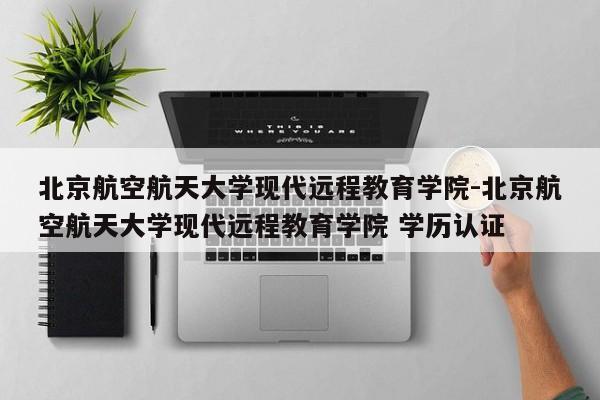 北京航空航天大学现代远程教育学院-北京航空航天大学现代远程教育学院 学历认证