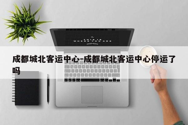 成都城北客运中心-成都城北客运中心停运了吗