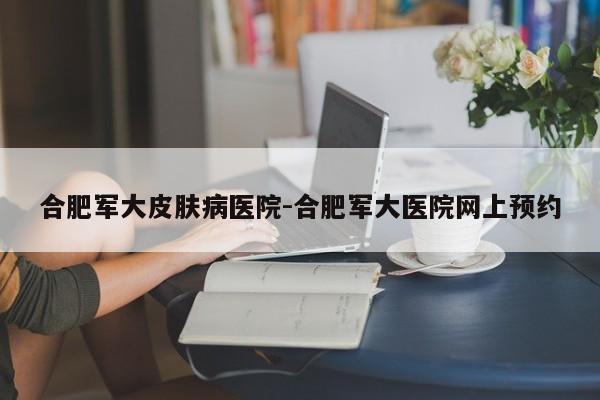 合肥军大皮肤病医院-合肥军大医院网上预约
