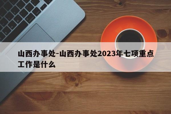 山西办事处-山西办事处2023年七项重点工作是什么
