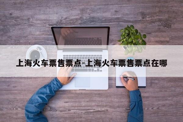 上海火车票售票点-上海火车票售票点在哪