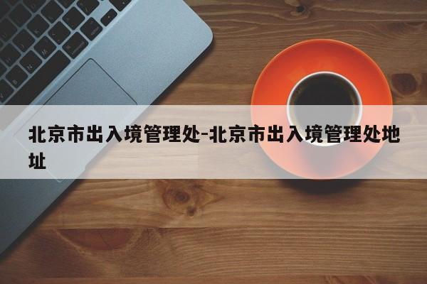 北京市出入境管理处-北京市出入境管理处地址