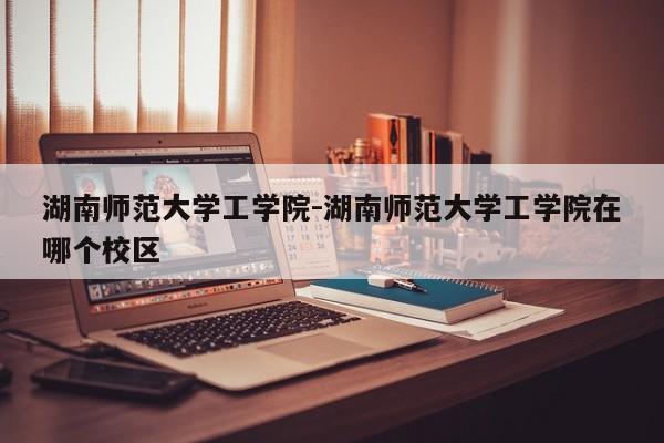 湖南师范大学工学院-湖南师范大学工学院在哪个校区