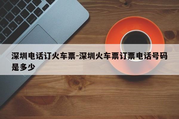 深圳电话订火车票-深圳火车票订票电话号码是多少