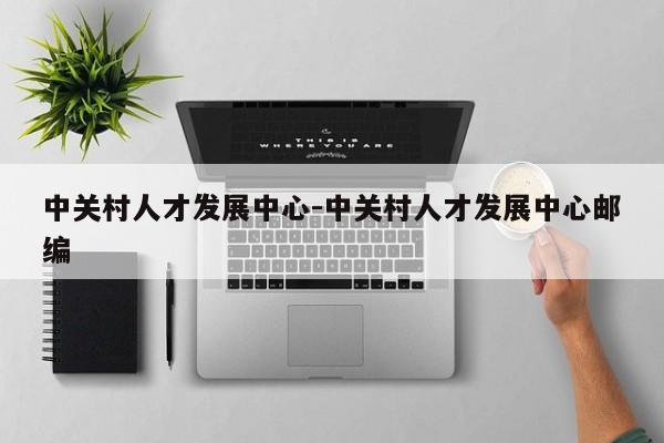中关村人才发展中心-中关村人才发展中心邮编