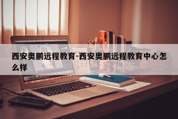 西安奥鹏远程教育-西安奥鹏远程教育中心怎么样