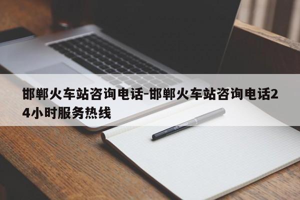 邯郸火车站咨询电话-邯郸火车站咨询电话24小时服务热线