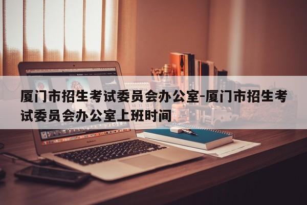 厦门市招生考试委员会办公室-厦门市招生考试委员会办公室上班时间