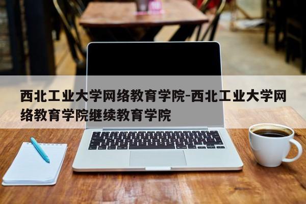 西北工业大学网络教育学院-西北工业大学网络教育学院继续教育学院
