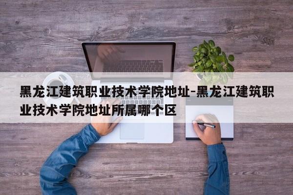 黑龙江建筑职业技术学院地址-黑龙江建筑职业技术学院地址所属哪个区