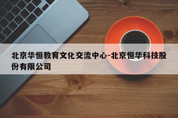 北京华恒教育文化交流中心-北京恒华科技股份有限公司