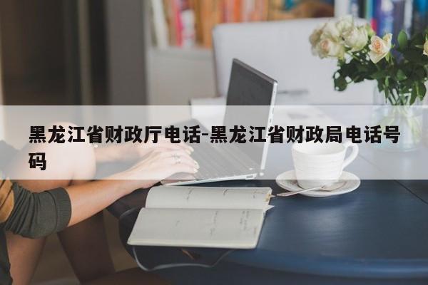 黑龙江省财政厅电话-黑龙江省财政局电话号码
