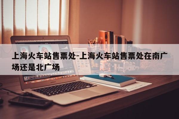 上海火车站售票处-上海火车站售票处在南广场还是北广场