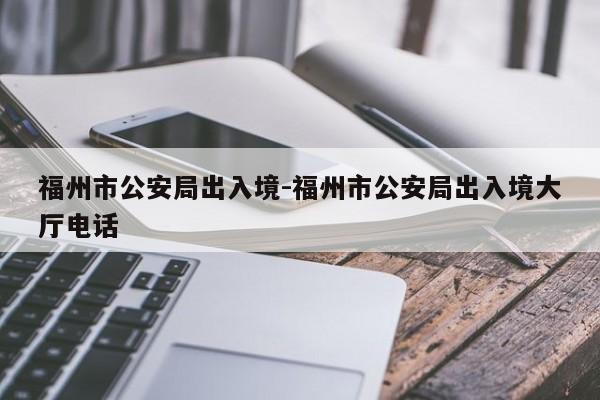 福州市公安局出入境-福州市公安局出入境大厅电话