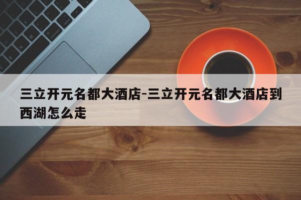 三立开元名都大酒店-三立开元名都大酒店到西湖怎么走