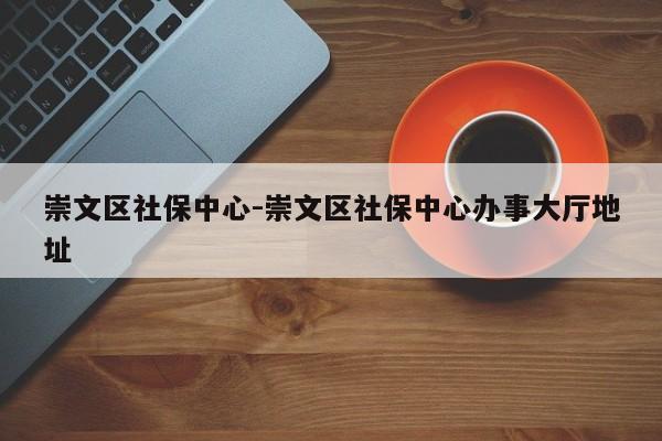 崇文区社保中心-崇文区社保中心办事大厅地址