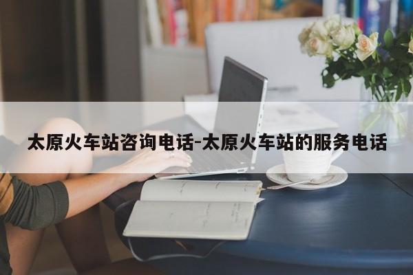 太原火车站咨询电话-太原火车站的服务电话