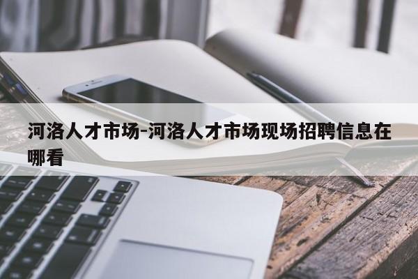 河洛人才市场-河洛人才市场现场招聘信息在哪看