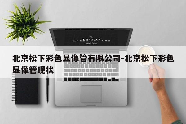 北京松下彩色显像管有限公司-北京松下彩色显像管现状