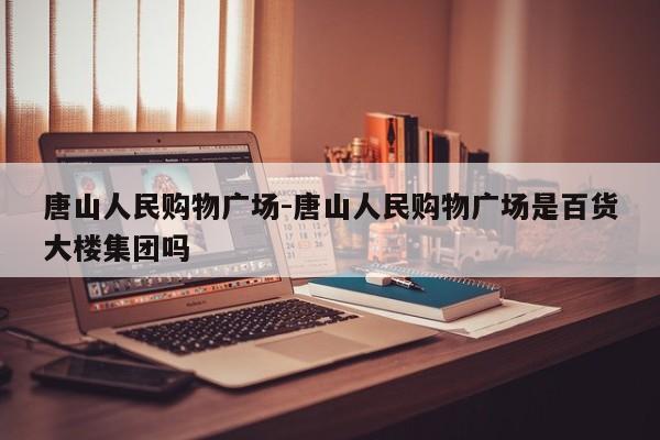 唐山人民购物广场-唐山人民购物广场是百货大楼集团吗