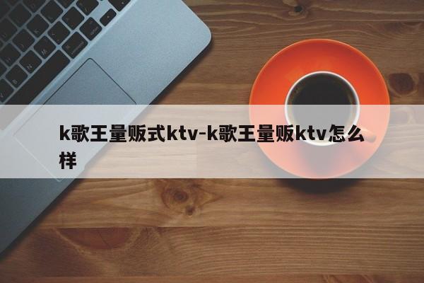 k歌王量贩式ktv-k歌王量贩ktv怎么样
