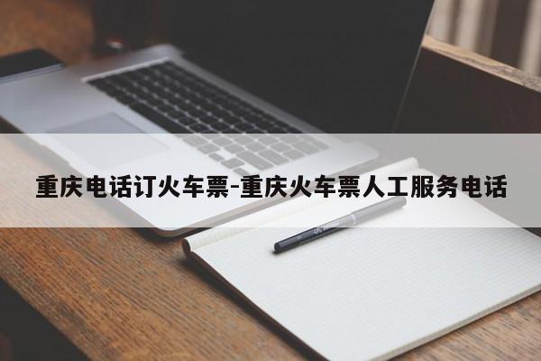 重庆电话订火车票-重庆火车票人工服务电话
