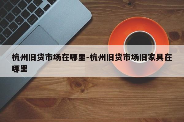 杭州旧货市场在哪里-杭州旧货市场旧家具在哪里
