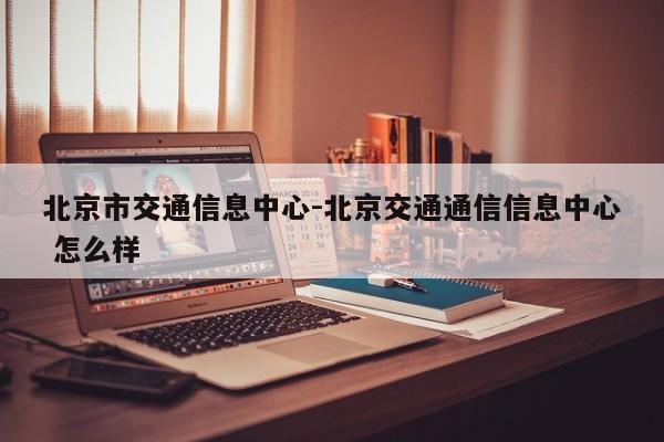 北京市交通信息中心-北京交通通信信息中心 怎么样