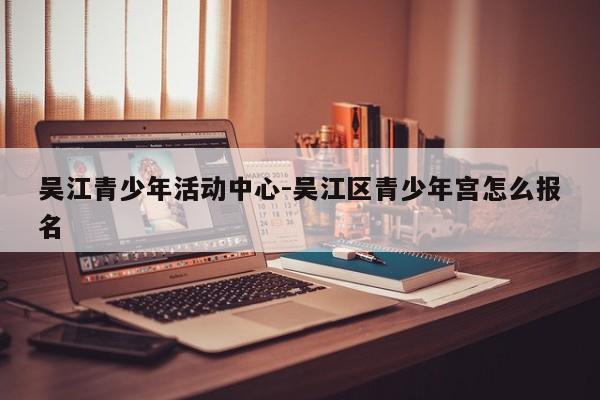 吴江青少年活动中心-吴江区青少年宫怎么报名