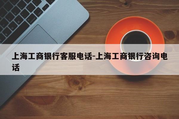 上海工商银行客服电话-上海工商银行咨询电话