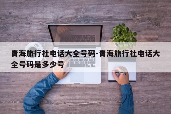 青海旅行社电话大全号码-青海旅行社电话大全号码是多少号
