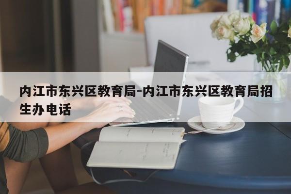 内江市东兴区教育局-内江市东兴区教育局招生办电话
