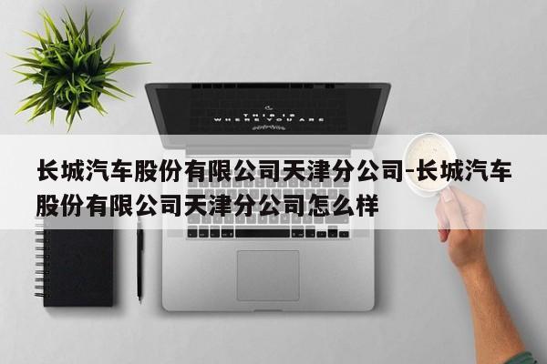 长城汽车股份有限公司天津分公司-长城汽车股份有限公司天津分公司怎么样