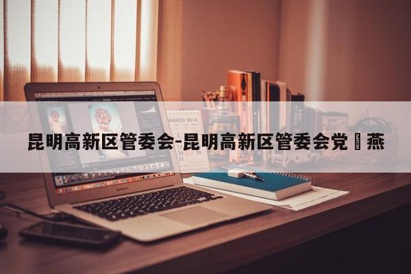 昆明高新区管委会-昆明高新区管委会党喣燕