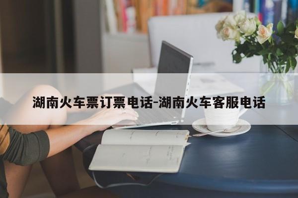 湖南火车票订票电话-湖南火车客服电话