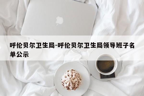 呼伦贝尔卫生局-呼伦贝尔卫生局领导班子名单公示