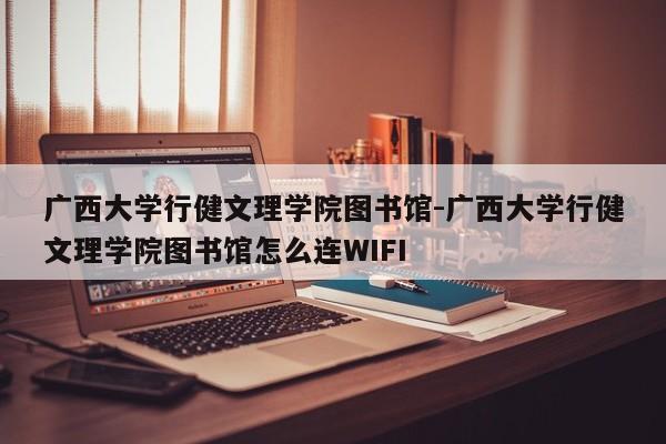 广西大学行健文理学院图书馆-广西大学行健文理学院图书馆怎么连WIFI